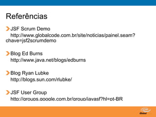 Referências
  JSF Scrum Demo
  http://www.globalcode.com.br/site/noticias/painel.seam?
chave=jsf2scrumdemo

  Blog Ed Burns
  http://www.java.net/blogs/edburns

  Blog Ryan Lubke
  http://blogs.sun.com/rlubke/

  JSF User Group
  http://groups.google.com.br/group/javasf?hl=pt-BR

                                         Globalcode – Open4education
 