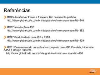 Referências
  MC45 JavaServer Faces e Facelets: Um casamento perfeito
  http://www.globalcode.com.br/site/gratuitos/minicurso.seam?id=640

  MC17 Introdução a JSF
  http://www.globalcode.com.br/site/gratuitos/minicurso.seam?id=362

  MC27 Produtividade com JSF e EJB3
  http://www.globalcode.com.br/site/gratuitos/minicurso.seam?id=428

   MC31 Desenvolvendo um aplicativo completo com JSF, Facelets, Hibernate,
AJAX e Design Patterns
  http://www.globalcode.com.br/site/gratuitos/minicurso.seam?id=458




                                                 Globalcode – Open4education
 