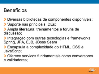 Benefícios
  Diversas bibliotecas de componentes disponíveis;
  Suporte nas principais IDEs;
  Ampla literatura, treinamentos e foruns de
discussão;
  Integração com outras tecnologias e frameworks:
Spring, JPA, EJB, JBoss Seam
  Encapsula a complexidade do HTML, CSS e
JavaScript
  Oferece servicos fundamentais como conversores
e validadores;

                                 Globalcode – Open4education
 
