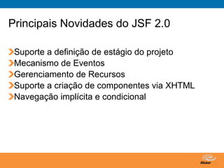Principais Novidades do JSF 2.0

 Suporte a definição de estágio do projeto
 Mecanismo de Eventos
 Gerenciamento de Recursos
 Suporte a criação de componentes via XHTML
 Navegação implícita e condicional




                              Globalcode – Open4education
 