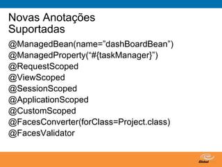 Novas Anotações
Suportadas
@ManagedBean(name=”dashBoardBean”)
@ManagedProperty(“#{taskManager}”)
@RequestScoped
@ViewScoped
@SessionScoped
@ApplicationScoped
@CustomScoped
@FacesConverter(forClass=Project.class)
@FacesValidator


                               Globalcode – Open4education
 