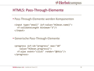 Herbstcampus 2013 – JavaServer Faces 2.2 10
HTML5: Pass-Through-Elemente
• Pass-Through-Elemente werden Komponenten
• Generische Pass-Through-Elemente
<input type="email" jsf:value="#{bean.name}">
<f:validateLength minimum="3"/>
</input>
<progress jsf:id="progress" max="10"
value="#{bean.progress}">
<f:ajax event="click" render="@this"/>
</progress>
 