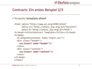 Herbstcampus 2013 – JavaServer Faces 2.2 14
Contracts: Ein erstes Beispiel 2/3
• Template template.xhtml
<html xmlns="http://www.w3.org/1999/xhtml"
xmlns:ui="http://xmlns.jcp.org/jsf/facelets"
xmlns:h="http://xmlns.jcp.org/jsf/html">
<h:head><title>Contract Template</title></h:head>
<h:body>
<h:outputStylesheet name="style.css"/>
<div class="header">
<ui:insert name="header"/>
</div>
<div class="content">
<ui:insert name="content"/>
</div>
</h:body>
</html>
 