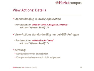 Herbstcampus 2013 – JavaServer Faces 2.2 29
View Actions: Details
• Standardmäßig in Invoke Application
• View-Actions standardmäßig nur bei GET-Anfragen
• Achtung:
• Navigation immer als Redirect
• Komponentenbaum noch nicht aufgebaut
<f:viewAction phase="APPLY_REQUEST_VALUES"
action="#{bean.load}"/>
<f:viewAction onPostback="true"
action="#{bean.load}"/>
 