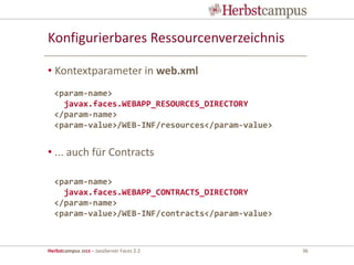 Herbstcampus 2013 – JavaServer Faces 2.2 36
Konfigurierbares Ressourcenverzeichnis
• Kontextparameter in web.xml
• ... auch für Contracts
<param-name>
javax.faces.WEBAPP_RESOURCES_DIRECTORY
</param-name>
<param-value>/WEB-INF/resources</param-value>
<param-name>
javax.faces.WEBAPP_CONTRACTS_DIRECTORY
</param-name>
<param-value>/WEB-INF/contracts</param-value>
 