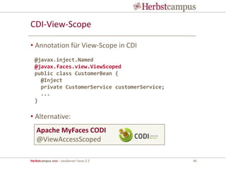 Herbstcampus 2013 – JavaServer Faces 2.2 40
CDI-View-Scope
• Annotation für View-Scope in CDI
• Alternative:
@javax.inject.Named
@javax.faces.view.ViewScoped
public class CustomerBean {
@Inject
private CustomerService customerService;
...
}
Apache MyFaces CODI
@ViewAccessScoped
 