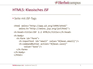 Herbstcampus 2013 – JavaServer Faces 2.2 5
HTML5: Klassisches JSF
• Seite mit JSF-Tags
<html xmlns="http://www.w3.org/1999/xhtml"
xmlns:h="http://xmlns.jcp.org/jsf/html">
<h:head><title>JSF 2.2 HTML5</title></h:head>
<h:body>
<h:form id="form">
<h:inputText id="email" value="#{bean.email}"/>
<h:commandButton action="#{bean.save}"
value="Save"/>
</h:form>
</h:body>
</html>
 