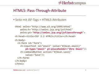 Herbstcampus 2013 – JavaServer Faces 2.2 6
HTML5: Pass-Through-Attribute
• Seite mit JSF-Tags + HTML5-Attributen
<html xmlns="http://www.w3.org/1999/xhtml"
xmlns:h="http://xmlns.jcp.org/jsf/html"
xmlns:pt="http://xmlns.jcp.org/jsf/passthrough">
<h:head><title>JSF 2.2 HTML5</title></h:head>
<h:body>
<h:form id="form">
<h:inputText id="email" value="#{bean.email}"
pt:type="email" pt:placeholder="Ihre Email"/>
<h:commandButton action="#{bean.save}"
value="Save"/>
</h:form>
</h:body>
</html>
 
