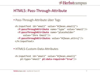 Herbstcampus 2013 – JavaServer Faces 2.2 7
HTML5: Pass-Through-Attribute
• Pass-Through-Attribute über Tags
• HTML5-Custom-Data-Attributes
<h:inputText id="email" value="#{bean.email}">
<f:passThroughAttribute name="type" value="email"/>
<f:passThroughAttribute name="placeholder"
value="Ihre Email"/>
<f:passthroughAttributes value="#{bean.attrs}"/>
</h:inputText>
<h:inputText id="email" value="#{bean.email}"
pt:type="email" pt:data-required="true"/>
 