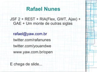 Rafael Nunes
JSF 2 + REST + RIA(Flex, GWT, Ajax) +
 GAE + Um monte de outras siglas

 rafael@yaw.com.br
 twitter.com/rafanunes
 twitter.com/youandwe
 www.yaw.com.br/open


E chega de slide...
 