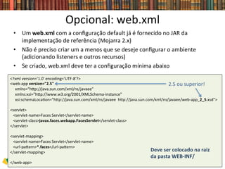 Opcional:	
  web.xml	
  
•  Um	
  web.xml	
  com	
  a	
  conﬁguração	
  default	
  já	
  é	
  fornecido	
  no	
  JAR	
  da	
  
implementação	
  de	
  referência	
  (Mojarra	
  2.x)	
  
•  Não	
  é	
  preciso	
  criar	
  um	
  a	
  menos	
  que	
  se	
  deseje	
  conﬁgurar	
  o	
  ambiente	
  
(adicionando	
  listeners	
  e	
  outros	
  recursos)	
  
•  Se	
  criado,	
  web.xml	
  deve	
  ter	
  a	
  conﬁguração	
  mínima	
  abaixo	
  
<?xml	
  version='1.0'	
  encoding='UTF-­‐8'?>	
  	
  
<web-­‐app	
  version="2.5"	
  	
  	
  
	
  	
  	
  	
  	
  xmlns="hwp://java.sun.com/xml/ns/javaee"	
  	
  
	
  	
  	
  	
  	
  xmlns:xsi="hwp://www.w3.org/2001/XMLSchema-­‐instance"	
  	
  
	
  	
  	
  	
  	
  xsi:schemaLoca0on="hwp://java.sun.com/xml/ns/javaee	
  	
  hwp://java.sun.com/xml/ns/javaee/web-­‐app_2_5.xsd">	
  	
  
	
  	
  
<servlet>	
  	
  
	
  	
  	
  <servlet-­‐name>Faces	
  Servlet</servlet-­‐name>	
  	
  	
  	
  
	
  	
  	
  <servlet-­‐class>javax.faces.webapp.FacesServlet</servlet-­‐class>	
  	
  
</servlet>	
  	
  	
  
	
  	
  
<servlet-­‐mapping>	
  	
  
	
  	
  	
  <servlet-­‐name>Faces	
  Servlet</servlet-­‐name>	
  	
  
	
  	
  	
  <url-­‐pawern>*.faces</url-­‐pawern>	
  	
  
</servlet-­‐mapping>	
  	
  
	
  	
  
</web-­‐app>	
  
2.5	
  ou	
  superior!	
  
Deve	
  ser	
  colocado	
  na	
  raiz	
  
da	
  pasta	
  WEB-­‐INF/	
  
 