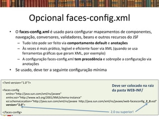 Opcional	
  faces-­‐conﬁg.xml	
  
•  O	
  faces-­‐conﬁg.xml	
  é	
  usado	
  para	
  conﬁgurar	
  mapeamentos	
  de	
  componentes,	
  
navegação,	
  conversores,	
  validadores,	
  beans	
  e	
  outros	
  recursos	
  do	
  JSF	
  
–  Tudo	
  isto	
  pode	
  ser	
  feito	
  via	
  comportamento	
  default	
  e	
  anotações	
  
–  Às	
  vezes	
  é	
  mais	
  prá0co,	
  legível	
  e	
  eﬁciente	
  fazer	
  via	
  XML	
  (quando	
  se	
  usa	
  
ferramentas	
  gráﬁcas	
  que	
  geram	
  XML,	
  por	
  exemplo)	
  
–  A	
  conﬁguração	
  faces-­‐conﬁg.xml	
  tem	
  precedência	
  e	
  sobrepõe	
  a	
  conﬁguração	
  via	
  
anotações	
  
•  Se	
  usado,	
  deve	
  ter	
  a	
  seguinte	
  conﬁguração	
  mínima	
  
<?xml	
  version="1.0"?>	
  	
  
	
  
<faces-­‐conﬁg	
  	
  
	
  	
  	
  	
  	
  xmlns="hwp://java.sun.com/xml/ns/javaee"	
  	
  
	
  	
  	
  	
  	
  xmlns:xsi="hwp://www.w3.org/2001/XMLSchema-­‐instance"	
  	
  
	
  	
  	
  	
  	
  xsi:schemaLoca0on="hwp://java.sun.com/xml/ns/javaee	
  	
  hwp://java.sun.com/xml/ns/javaee/web-­‐facesconﬁg_2_0.xsd"	
  	
  
	
  	
  	
  	
  	
  version="2.0">	
  	
  
	
  
</faces-­‐conﬁg>	
  
Deve	
  ser	
  colocado	
  na	
  raiz	
  
da	
  pasta	
  WEB-­‐INF/	
  
2.0	
  ou	
  superior!	
  
 