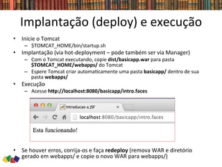 Implantação	
  (deploy)	
  e	
  execução	
  
•  Inicie	
  o	
  Tomcat	
  
–  $TOMCAT_HOME/bin/startup.sh	
  
•  Implantação	
  (via	
  hot-­‐deployment	
  –	
  pode	
  também	
  ser	
  via	
  Manager)	
  
–  Com	
  o	
  Tomcat	
  executando,	
  copie	
  dist/basicapp.war	
  para	
  pasta	
  
$TOMCAT_HOME/webapps/	
  do	
  Tomcat	
  
–  Espere	
  Tomcat	
  criar	
  automa0camente	
  uma	
  pasta	
  basicapp/	
  dentro	
  de	
  sua	
  
pasta	
  webapps/	
  
•  Execução	
  
–  Acesse	
  hTp://localhost:8080/basicapp/intro.faces	
  
•  Se	
  houver	
  erros,	
  corrija-­‐os	
  e	
  faça	
  redeploy	
  (remova	
  WAR	
  e	
  diretório	
  
gerado	
  em	
  webapps/	
  e	
  copie	
  o	
  novo	
  WAR	
  para	
  webapps/)	
  
 
