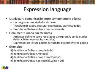 Expression	
  language	
  
•  Usada	
  para	
  comunicação	
  entre	
  componente	
  e	
  página	
  
–  Ler	
  ou	
  gravar	
  propriedades	
  do	
  bean	
  
–  Transformar	
  dados,	
  executar	
  expressões,	
  usar	
  resultados	
  
–  Executar	
  métodos	
  no	
  bean	
  ou	
  componente	
  
•  Geralmente	
  usada	
  em	
  atributos	
  
–  Atributos	
  deﬁnem	
  como	
  resultados	
  da	
  expressão	
  serão	
  usados	
  
(leitura,	
  leitura-­‐gravação,	
  métodos)	
  
–  Expressões	
  de	
  leitura	
  podem	
  ser	
  usadas	
  diretamente	
  na	
  página	
  
•  Exemplos	
  	
  
#{iden0ﬁcadorDoBean.propriedade}	
  
#{iden0ﬁcadorDoBean.metodo}	
  
#{iden0ﬁcadorDoBean.prop1.prop2.prop3}	
  
#{iden0ﬁcadorDoBean.colecao[5].value	
  +	
  20}	
  
 