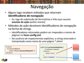 Navegação	
  
•  Alguns	
  tags	
  recebem	
  métodos	
  que	
  retornam	
  
idenCﬁcadores	
  de	
  navegação	
  
–  Ex:	
  tags	
  de	
  submissão	
  de	
  formulários	
  e	
  links	
  que	
  causam	
  
eventos	
  de	
  ação	
  (ac0on	
  events)	
  
•  Métodos	
  de	
  ação	
  devolvem	
  iden0ﬁcadores	
  de	
  navegação	
  
na	
  forma	
  de	
  strings	
  
–  Iden0ﬁcadores	
  retornados	
  podem	
  ser	
  mapeados	
  a	
  nomes	
  de	
  
páginas	
  no	
  faces-­‐conﬁg.xml	
  
–  Na	
  ausência	
  de	
  mapeamentos	
  explícitos,	
  o	
  string	
  retornado	
  é	
  
interpretado	
  como	
  nome	
  de	
  uma	
  página	
  *.xhtml	
  
…	
  
public	
  String	
  processarResposta()	
  {	
  
	
  //	
  processar	
  resposta	
  
	
  	
  	
  	
  	
  	
  	
  	
  if	
  (erro)	
  {	
  
	
  	
  	
  	
  	
  	
  	
  	
  	
  	
  	
  	
  	
  	
  return	
  "erro";	
  
	
  	
  	
  	
  	
  	
  	
  	
  }	
  
	
  	
  	
  	
  	
  	
  	
  	
  return	
  "sucesso";	
  
}	
  	
  
<h:form>	
  
	
  	
  	
  <h:commandBuwon	
  	
  
	
  	
  	
  	
  	
  	
  	
  	
  	
  ac0on="#{bean.processarResposta}"	
  />	
  
</h:form>	
  
erro.xhtml	
  
sucesso.xhtml	
  
 