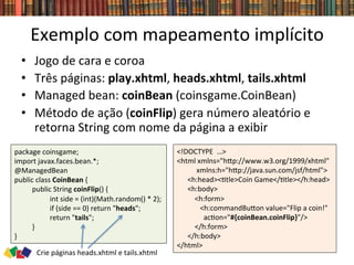 Exemplo	
  com	
  mapeamento	
  implícito	
  
•  Jogo	
  de	
  cara	
  e	
  coroa	
  
•  Três	
  páginas:	
  play.xhtml,	
  heads.xhtml,	
  tails.xhtml	
  
•  Managed	
  bean:	
  coinBean	
  (coinsgame.CoinBean)	
  
•  Método	
  de	
  ação	
  (coinFlip)	
  gera	
  número	
  aleatório	
  e	
  
retorna	
  String	
  com	
  nome	
  da	
  página	
  a	
  exibir	
  
package	
  coinsgame;	
  
import	
  javax.faces.bean.*;	
  
@ManagedBean	
  
public	
  class	
  CoinBean	
  {	
  
	
  public	
  String	
  coinFlip()	
  {	
  
	
   	
  int	
  side	
  =	
  (int)(Math.random()	
  *	
  2);	
  
	
   	
  if	
  (side	
  ==	
  0)	
  return	
  "heads";	
  
	
   	
  return	
  "tails";	
  
	
  }	
  
}	
  
<!DOCTYPE	
  	
  …>	
  
<html	
  xmlns="hwp://www.w3.org/1999/xhtml"	
  	
  
	
  	
  	
  	
  	
  	
  	
  	
  	
  	
  	
  xmlns:h="hwp://java.sun.com/jsf/html">	
  	
  
	
  	
  	
  	
  	
  	
  <h:head><0tle>Coin	
  Game</0tle></h:head>	
  	
  
	
  	
  	
  	
  	
  	
  <h:body>	
  	
  
	
  	
  	
  	
  	
  	
  	
  	
  	
  	
  <h:form>	
  
	
  	
  	
  	
  	
  	
  	
  	
  	
  	
  	
  	
  	
  <h:commandBuwon	
  value="Flip	
  a	
  coin!"	
  	
  
	
  	
  	
  	
  	
  	
  	
  	
  	
  	
  	
  	
  	
  	
  	
  ac0on="#{coinBean.coinFlip}"/>	
  
	
  	
  	
  	
  	
  	
  	
  	
  	
  	
  </h:form>	
  
	
  	
  	
  	
  	
  	
  </h:body>	
  
</html>	
  
Crie	
  páginas	
  heads.xhtml	
  e	
  tails.xhtml	
  
 