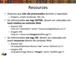 Resources	
  
•  Arquivos	
  que	
  não	
  são	
  processados	
  durante	
  a	
  requisição	
  
–  Imagens,	
  scripts	
  JavaScript,	
  CSS,	
  etc.	
  
•  Se	
  referenciados	
  em	
  tags	
  XHTML,	
  devem	
  ser	
  colocados	
  em	
  
local	
  relaCvo	
  ao	
  contexto	
  Web	
  
–  Arquivo	
  CSS:	
  	
  
<link	
  rel="stylesheet"	
  name=”resources/css/default.css"/>	
  	
  
–  Imagem	
  JPG	
  	
  
<img	
  src	
  =resources/images/badﬁsh.jpg"/>	
  
•  Se	
  referenciados	
  em	
  tags	
  JSF,	
  devem	
  ser	
  colocados	
  em	
  
pasta	
  resources	
  dentro	
  do	
  contexto	
  Web	
  
–  Arquivo	
  CSS:	
  	
  
<h:outputStylesheet	
  library="css"	
  name="default.css"/>	
  	
  
–  Imagem	
  JPG	
  	
  
<h:graphicImage	
  library="images"	
  name="badﬁsh.jpg"/>	
  
 