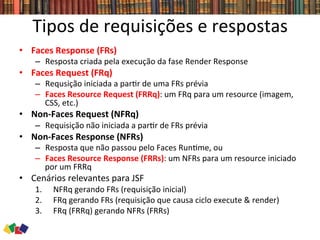 Tipos	
  de	
  requisições	
  e	
  respostas	
  
•  Faces	
  Response	
  (FRs)	
  
–  Resposta	
  criada	
  pela	
  execução	
  da	
  fase	
  Render	
  Response	
  
•  Faces	
  Request	
  (FRq)	
  
–  Requsição	
  iniciada	
  a	
  par0r	
  de	
  uma	
  FRs	
  prévia	
  
–  Faces	
  Resource	
  Request	
  (FRRq):	
  um	
  FRq	
  para	
  um	
  resource	
  (imagem,	
  
CSS,	
  etc.)	
  
•  Non-­‐Faces	
  Request	
  (NFRq)	
  
–  Requisição	
  não	
  iniciada	
  a	
  par0r	
  de	
  FRs	
  prévia	
  
•  Non-­‐Faces	
  Response	
  (NFRs)	
  
–  Resposta	
  que	
  não	
  passou	
  pelo	
  Faces	
  Run0me,	
  ou	
  
–  Faces	
  Resource	
  Response	
  (FRRs):	
  um	
  NFRs	
  para	
  um	
  resource	
  iniciado	
  
por	
  um	
  FRRq	
  
•  Cenários	
  relevantes	
  para	
  JSF	
  
1.  NFRq	
  gerando	
  FRs	
  (requisição	
  inicial)	
  
2.  FRq	
  gerando	
  FRs	
  (requisição	
  que	
  causa	
  ciclo	
  execute	
  &	
  render)	
  
3.  FRq	
  (FRRq)	
  gerando	
  NFRs	
  (FRRs)	
  
 
