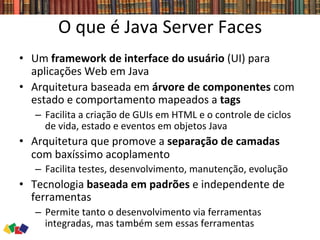 O	
  que	
  é	
  Java	
  Server	
  Faces	
  
•  Um	
  framework	
  de	
  interface	
  do	
  usuário	
  (UI)	
  para	
  
aplicações	
  Web	
  em	
  Java	
  
•  Arquitetura	
  baseada	
  em	
  árvore	
  de	
  componentes	
  com	
  
estado	
  e	
  comportamento	
  mapeados	
  a	
  tags	
  	
  
–  Facilita	
  a	
  criação	
  de	
  GUIs	
  em	
  HTML	
  e	
  o	
  controle	
  de	
  ciclos	
  
de	
  vida,	
  estado	
  e	
  eventos	
  em	
  objetos	
  Java	
  
•  Arquitetura	
  que	
  promove	
  a	
  separação	
  de	
  camadas	
  
com	
  baxíssimo	
  acoplamento	
  
–  Facilita	
  testes,	
  desenvolvimento,	
  manutenção,	
  evolução	
  
•  Tecnologia	
  baseada	
  em	
  padrões	
  e	
  independente	
  de	
  
ferramentas	
  	
  
–  Permite	
  tanto	
  o	
  desenvolvimento	
  via	
  ferramentas	
  
integradas,	
  mas	
  também	
  sem	
  essas	
  ferramentas	
  
 