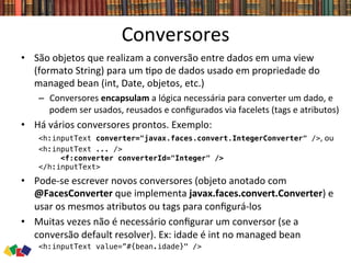 Conversores	
  
•  São	
  objetos	
  que	
  realizam	
  a	
  conversão	
  entre	
  dados	
  em	
  uma	
  view	
  
(formato	
  String)	
  para	
  um	
  0po	
  de	
  dados	
  usado	
  em	
  propriedade	
  do	
  
managed	
  bean	
  (int,	
  Date,	
  objetos,	
  etc.)	
  
–  Conversores	
  encapsulam	
  a	
  lógica	
  necessária	
  para	
  converter	
  um	
  dado,	
  e	
  
podem	
  ser	
  usados,	
  reusados	
  e	
  conﬁgurados	
  via	
  facelets	
  (tags	
  e	
  atributos)	
  
•  Há	
  vários	
  conversores	
  prontos.	
  Exemplo:	
  
<h:inputText converter="javax.faces.convert.IntegerConverter" />,	
  ou	
  
<h:inputText ... /> !
<f:converter converterId="Integer" /> !
</h:inputText> !
•  Pode-­‐se	
  escrever	
  novos	
  conversores	
  (objeto	
  anotado	
  com	
  
@FacesConverter	
  que	
  implementa	
  javax.faces.convert.Converter)	
  e	
  
usar	
  os	
  mesmos	
  atributos	
  ou	
  tags	
  para	
  conﬁgurá-­‐los	
  
•  Muitas	
  vezes	
  não	
  é	
  necessário	
  conﬁgurar	
  um	
  conversor	
  (se	
  a	
  
conversão	
  default	
  resolver).	
  Ex:	
  idade	
  é	
  int	
  no	
  managed	
  bean	
  
<h:inputText value=”#{bean.idade}" />!
 