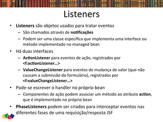 Listeners	
  
•  Listeners	
  são	
  objetos	
  usados	
  para	
  tratar	
  eventos	
  
–  São	
  chamados	
  através	
  de	
  noCﬁcações	
  
–  Podem	
  ser	
  uma	
  classe	
  especíﬁca	
  que	
  implementa	
  uma	
  interface	
  ou	
  
método	
  implementado	
  no	
  managed	
  bean	
  
•  Há	
  duas	
  interfaces	
  
–  AcConListener	
  para	
  eventos	
  de	
  ação,	
  registrados	
  por	
  
<f:acConListener…>	
  	
  
–  ValueChangeListener	
  para	
  eventos	
  de	
  mudança	
  de	
  valor	
  (que	
  não	
  
causam	
  a	
  submissão	
  do	
  formulário),	
  registrados	
  por	
  
<f:valueChangeListener…>	
  	
  
•  Pode-­‐se	
  escrever	
  o	
  handler	
  no	
  próprio	
  bean	
  
–  Componentes	
  de	
  ação	
  podem	
  associar	
  um	
  método	
  ao	
  atributo	
  acCon,	
  
que	
  é	
  implementado	
  no	
  próprio	
  bean	
  
•  PhaseListeners	
  podem	
  ser	
  criados	
  para	
  interceptar	
  eventos	
  nas	
  
diferentes	
  fases	
  de	
  uma	
  requisição/resposta	
  JSF	
  
 
