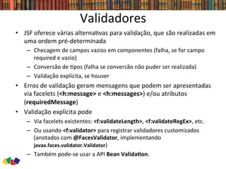 Validadores	
  
•  JSF	
  oferece	
  várias	
  alterna0vas	
  para	
  validação,	
  que	
  são	
  realizadas	
  em	
  
uma	
  ordem	
  pré-­‐determinada	
  
–  Checagem	
  de	
  campos	
  vazios	
  em	
  componentes	
  (falha,	
  se	
  for	
  campo	
  
required	
  e	
  vazio)	
  
–  Conversão	
  de	
  0pos	
  (falha	
  se	
  conversão	
  não	
  puder	
  ser	
  realizada)	
  
–  Validação	
  explícita,	
  se	
  houver	
  
•  Erros	
  de	
  validação	
  geram	
  mensagens	
  que	
  podem	
  ser	
  apresentadas	
  
via	
  facelets	
  (<h:message>	
  e	
  <h:messages>)	
  e/ou	
  atributos	
  
(requiredMessage)	
  
•  Validação	
  explícita	
  pode	
  	
  
–  Via	
  facelets	
  existentes:	
  <f:validateLength>,	
  <f:validateRegEx>,	
  etc.	
  
–  Ou	
  usando	
  <f:validator>	
  para	
  registrar	
  validadores	
  customizados	
  
(anotados	
  com	
  @FacesValidator,	
  implementando	
  
javax.faces.validator.Validator)	
  
–  Também	
  pode-­‐se	
  usar	
  a	
  API	
  Bean	
  ValidaCon.	
  
 