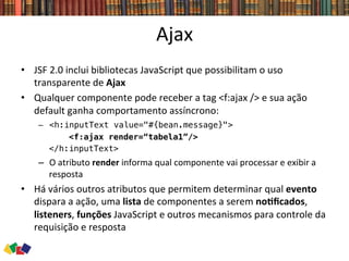 Ajax	
  
•  JSF	
  2.0	
  inclui	
  bibliotecas	
  JavaScript	
  que	
  possibilitam	
  o	
  uso	
  
transparente	
  de	
  Ajax	
  
•  Qualquer	
  componente	
  pode	
  receber	
  a	
  tag	
  <f:ajax	
  />	
  e	
  sua	
  ação	
  
default	
  ganha	
  comportamento	
  assíncrono:	
  
–  <h:inputText value="#{bean.message}"> !
<f:ajax render=“tabela1”/>!
</h:inputText> !
–  O	
  atributo	
  render	
  informa	
  qual	
  componente	
  vai	
  processar	
  e	
  exibir	
  a	
  
resposta	
  
•  Há	
  vários	
  outros	
  atributos	
  que	
  permitem	
  determinar	
  qual	
  evento	
  
dispara	
  a	
  ação,	
  uma	
  lista	
  de	
  componentes	
  a	
  serem	
  noCﬁcados,	
  
listeners,	
  funções	
  JavaScript	
  e	
  outros	
  mecanismos	
  para	
  controle	
  da	
  
requisição	
  e	
  resposta	
  
 