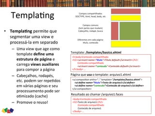 Templa0ng	
  
•  TemplaCng	
  permite	
  que	
  
segmentar	
  uma	
  view	
  e	
  
processá-­‐la	
  em	
  separado	
  
–  Uma	
  view	
  que	
  age	
  como	
  
template	
  deﬁne	
  uma	
  
estrutura	
  de	
  página	
  e	
  
carrega	
  views	
  auxiliares	
  
para	
  compor	
  a	
  página	
  
–  Cabeçalhos,	
  rodapés,	
  
etc.	
  podem	
  ser	
  repe0dos	
  
em	
  várias	
  páginas	
  e	
  seu	
  
processamento	
  pode	
  ser	
  
o0mizado	
  (cache)	
  
–  Promove	
  o	
  reuso!	
  
<h:body>Conteúdo	
  compar0lhado	
  
<h2><ui:insert	
  name=”Ctulo">Título	
  default</ui:insert></h2>	
  
	
  	
  	
  	
  	
  	
  	
  	
  	
  Conteúdo	
  compar0lhado	
  
	
  	
  	
  	
  	
  	
  	
  	
  	
  <ui:insert	
  name=”conteudo">Conteúdo	
  default</ui:insert>	
  	
  
</h:body>	
  ...	
  	
  
Template:	
  /templates/basico.xhtml	
  
<ui:composi0on	
  xmlns=“..”	
  template="/templates/basico.xhtml">	
  	
  
	
  	
  	
  	
  <ui:deﬁne	
  name=”Ctulo">Texto	
  de	
  arquivo1</ui:deﬁne>	
  	
  
	
  	
  	
  	
  <ui:deﬁne	
  name=”conteudo”>Conteúdo	
  de	
  arquivo1</ui:deﬁne>	
  	
  
</ui:composi0on>	
  	
  
Página	
  que	
  usa	
  o	
  template:	
  arquivo1.xhtml	
  
<body>Conteúdo	
  compar0lhado	
  
<h2>Texto	
  de	
  arquivo1</h2>	
  
	
  	
  	
  	
  	
  	
  	
  	
  	
  Conteúdo	
  compar0lhado	
  
	
  	
  	
  	
  	
  	
  	
  	
  	
  Conteúdo	
  de	
  arquivo1	
  
</body>	
  ...	
  	
  
Resultado	
  ao	
  chamar	
  /arquivo1.faces	
  
 