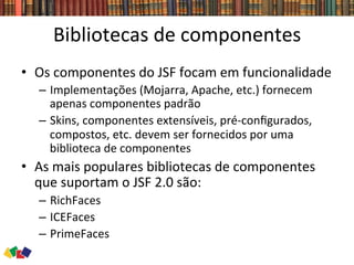 Bibliotecas	
  de	
  componentes	
  
•  Os	
  componentes	
  do	
  JSF	
  focam	
  em	
  funcionalidade	
  
–  Implementações	
  (Mojarra,	
  Apache,	
  etc.)	
  fornecem	
  
apenas	
  componentes	
  padrão	
  
–  Skins,	
  componentes	
  extensíveis,	
  pré-­‐conﬁgurados,	
  
compostos,	
  etc.	
  devem	
  ser	
  fornecidos	
  por	
  uma	
  
biblioteca	
  de	
  componentes	
  
•  As	
  mais	
  populares	
  bibliotecas	
  de	
  componentes	
  
que	
  suportam	
  o	
  JSF	
  2.0	
  são:	
  
–  RichFaces	
  
–  ICEFaces	
  
–  PrimeFaces	
  
 