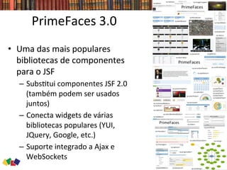PrimeFaces	
  3.0	
  
•  Uma	
  das	
  mais	
  populares	
  
bibliotecas	
  de	
  componentes	
  
para	
  o	
  JSF	
  
–  Subs0tui	
  componentes	
  JSF	
  2.0	
  
(também	
  podem	
  ser	
  usados	
  
juntos)	
  
–  Conecta	
  widgets	
  de	
  várias	
  
bibliotecas	
  populares	
  (YUI,	
  
JQuery,	
  Google,	
  etc.)	
  
–  Suporte	
  integrado	
  a	
  Ajax	
  e	
  
WebSockets	
  
 