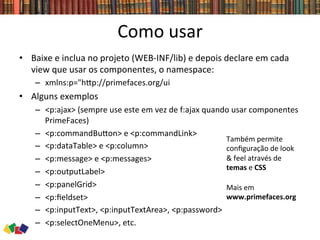 Como	
  usar	
  
•  Baixe	
  e	
  inclua	
  no	
  projeto	
  (WEB-­‐INF/lib)	
  e	
  depois	
  declare	
  em	
  cada	
  
view	
  que	
  usar	
  os	
  componentes,	
  o	
  namespace:	
  
–  xmlns:p="hwp://primefaces.org/ui	
  
•  Alguns	
  exemplos	
  
–  <p:ajax>	
  (sempre	
  use	
  este	
  em	
  vez	
  de	
  f:ajax	
  quando	
  usar	
  componentes	
  
PrimeFaces)	
  
–  <p:commandBuwon>	
  e	
  <p:commandLink>	
  
–  <p:dataTable>	
  e	
  <p:column>	
  
–  <p:message>	
  e	
  <p:messages>	
  
–  <p:outputLabel>	
  
–  <p:panelGrid>	
  
–  <p:ﬁeldset>	
  
–  <p:inputText>,	
  <p:inputTextArea>,	
  <p:password>	
  
–  <p:selectOneMenu>,	
  etc.	
  
Também	
  permite	
  
conﬁguração	
  de	
  look	
  
&	
  feel	
  através	
  de	
  
temas	
  e	
  CSS	
  
Mais	
  em	
  	
  
www.primefaces.org	
  
 