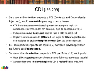CDI	
  (JSR	
  299)	
  
•  Se	
  o	
  seu	
  ambiente	
  0ver	
  suporte	
  a	
  CDI	
  (Contexts	
  and	
  Dependendy	
  
Injec0on),	
  você	
  deve	
  usá-­‐lo	
  para	
  registrar	
  os	
  beans	
  
–  CDI	
  é	
  um	
  mecanismo	
  universal	
  que	
  será	
  usado	
  para	
  registrar	
  
componentes	
  gerenciados	
  em	
  qualquer	
  0po	
  de	
  aplicação	
  Java	
  EE	
  	
  
–  Inclua	
  um	
  arquivo	
  beans.xml	
  padrão	
  (use	
  o	
  IDE)	
  no	
  WEB-­‐INF	
  
–  Registre	
  os	
  beans	
  usando	
  @Named	
  (no	
  lugar	
  de	
  @ManagedBean)	
  e	
  
use	
  escopos	
  de	
  javax.enterprise.context	
  (em	
  vez	
  de	
  escopos	
  JSF)	
  
•  CDI	
  será	
  parte	
  integrante	
  do	
  Java	
  EE	
  7,	
  portanto	
  @ManagedBean	
  
no	
  futuro	
  será	
  deprecated.	
  	
  
•  Se	
  seu	
  ambiente	
  não	
  0ver	
  suporte	
  a	
  CDI	
  (ex:	
  Tomcat	
  7)	
  você	
  pode	
  
–  Usar	
  @ManagedBean	
  normalmente	
  como	
  foi	
  mostrado	
  neste	
  tutorial	
  
–  Acrescentar	
  uma	
  implementação	
  de	
  CDI	
  e	
  registrá-­‐la	
  no	
  web.xml	
  
 