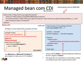 <beans	
  xmlns="hwp://xmlns.jcp.org/xml/ns/javaee"	
  
	
  	
  	
  	
  	
  	
  	
  xmlns:xsi="hwp://www.w3.org/2001/XMLSchema-­‐instance"	
  
	
  	
  	
  	
  	
  	
  	
  xsi:schemaLoca0on="hwp://xmlns.jcp.org/xml/ns/javaee	
  	
  hwp://xmlns.jcp.org/xml/ns/javaee/beans_1_1.xsd"	
  
	
  	
  	
  	
  	
  	
  	
  bean-­‐discovery-­‐mode="annotated">	
  
</beans>	
  
Managed	
  bean	
  com	
  CDI	
  
•  Inclua	
  o	
  JAR	
  do	
  Weld:	
  a	
  implementação	
  de	
  referência	
  
do	
  CDI	
  e	
  registre	
  o	
  listener	
  
•  (isto	
  pode	
  não	
  ser	
  necessário	
  se	
  você	
  es0ver	
  usando	
  
um	
  ambiente	
  que	
  tenha	
  suporte	
  na0vo	
  a	
  CDI)	
  
<?xml	
  version='1.0'	
  encoding='UTF-­‐8'?>	
  	
  
<web-­‐app	
  version="2.5"	
  …	
  >	
  	
  
	
  	
  
<servlet>…</servlet>	
  	
  	
  
<servlet-­‐mapping>	
  …	
  </servlet-­‐mapping>	
  	
  
	
  
<listener>	
  
	
  	
  	
  <listener-­‐class>	
  
	
  	
  	
  	
  	
  	
  	
  	
  	
  	
  org.jboss.weld.environment.servlet.Listener	
  
	
  	
  	
  </listener-­‐class>	
  
</listener>	
  
	
  	
  
</web-­‐app>	
  
package	
  myapp;	
  
import	
  javax.inject.Named;	
  
import	
  javax.enterprise.context.RequestScoped;	
  
@Named	
  
@RequestScoped	
  
public	
  class	
  IntroBean	
  {	
  
	
  	
  	
  public	
  String	
  getMensagem()	
  {	
  	
  
	
  	
  	
  	
  	
  	
  	
  return	
  "Hello!”;	
  
	
  	
  	
  }	
  
}	
  
beans.xml	
   web.xml	
  
Use	
  @Named	
  ou	
  @Named(“introBean”)	
  
para	
  registrar	
  o	
  bean	
  com	
  o	
  id	
  “introBean”	
  
Veriﬁque	
  se	
  está	
  importando	
  os	
  pacotes	
  corretos	
  
Inclua	
  beans.xml	
  no	
  WEB-­‐INF	
  
intro.xhtml	
  
No	
  Tomcat	
  7	
  
 