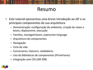 Resumo	
  
•  Este	
  tutorial	
  apresentou	
  uma	
  breve	
  introdução	
  ao	
  JSF	
  e	
  os	
  
principais	
  componentes	
  da	
  sua	
  arquitetura	
  
–  Demonstração:	
  conﬁguração	
  do	
  ambiente,	
  criação	
  de	
  views	
  e	
  
beans,	
  deployment,	
  execução	
  
–  Facelets,	
  managed	
  beans,	
  expression	
  language	
  
–  Arquitetura	
  de	
  componentes	
  
–  Navegação	
  
–  Ciclo	
  de	
  vida	
  
–  Conversores,	
  listeners,	
  validadores	
  
–  Uso	
  de	
  bibliotecas	
  de	
  componentes	
  (PrimeFaces)	
  
–  Integração	
  com	
  CDI	
  (JSR	
  299)	
  
 