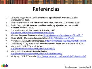 Referências	
  
1.  Ed	
  Burns,	
  Roger	
  Kitain.	
  JavaServer	
  Faces	
  SpeciﬁcaCon.	
  Version	
  2.0.	
  Sun	
  
Microsystems.	
  2009.	
  
2.  Emmanuel	
  Bernard.	
  JSR	
  303:	
  Bean	
  ValidaCon.	
  Version	
  1.0.	
  Red	
  Hat,	
  2009.	
  
3.  Gavin	
  King.	
  JSR-­‐299:	
  Contexts	
  and	
  Dependency	
  InjecCon	
  for	
  the	
  Java	
  EE	
  
Plaxorm.	
  Red	
  Hat.	
  2009.	
  
4.  Eric	
  Jendrock	
  et	
  al.	
  The	
  Java	
  EE	
  6	
  Tutorial.	
  2010.	
  
hwp://docs.oracle.com/javaee/6/tutorial/doc/	
  	
  
5.  Mojarra.	
  Mojarra	
  DocumentaCon	
  hwps://javaserverfaces.java.net/docs/2.1/	
  	
  
6.  JBoss.	
  Weld	
  –	
  JBoss.org	
  documentaCon.	
  hwp://docs.jboss.org/weld	
  	
  
7.  PrimeFaces.	
  Manual	
  do	
  PrimeFaces.	
  hwp://primefaces.org/documenta0on.html	
  	
  
8.  David	
  Geary	
  &	
  Cay	
  Horstmann.	
  Core	
  JavaServer	
  Faces	
  2.0.	
  Pren0ce-­‐Hall,	
  2010.	
  
9.  Marty	
  Hall.	
  JSF	
  2.0	
  Tutorial	
  Series.	
  
hwp://www.coreservlets.com/JSF-­‐Tutorial/jsf2/	
  
10.  Marty	
  Hall.	
  PrimeFaces	
  Tutorial	
  Series.	
  
hwp://www.coreservlets.com/JSF-­‐Tutorial/primefaces/	
  	
  
11.  M.	
  Kyong.	
  JSF	
  2.0	
  Tutorials.	
  hwp://www.mkyong.com/tutorials/jsf-­‐2-­‐0-­‐tutorials/	
  	
  
Atualizado	
  em	
  Janeiro/2013	
  	
  
 