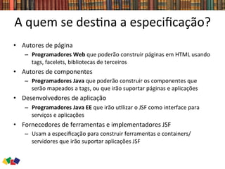 A	
  quem	
  se	
  des0na	
  a	
  especiﬁcação?	
  
•  Autores	
  de	
  página	
  
–  Programadores	
  Web	
  que	
  poderão	
  construir	
  páginas	
  em	
  HTML	
  usando	
  
tags,	
  facelets,	
  bibliotecas	
  de	
  terceiros	
  
•  Autores	
  de	
  componentes	
  
–  Programadores	
  Java	
  que	
  poderão	
  construir	
  os	
  componentes	
  que	
  
serão	
  mapeados	
  a	
  tags,	
  ou	
  que	
  irão	
  suportar	
  páginas	
  e	
  aplicações	
  
•  Desenvolvedores	
  de	
  aplicação	
  
–  Programadores	
  Java	
  EE	
  que	
  irão	
  u0lizar	
  o	
  JSF	
  como	
  interface	
  para	
  
serviços	
  e	
  aplicações	
  
•  Fornecedores	
  de	
  ferramentas	
  e	
  implementadores	
  JSF	
  
–  Usam	
  a	
  especiﬁcação	
  para	
  construir	
  ferramentas	
  e	
  containers/
servidores	
  que	
  irão	
  suportar	
  aplicações	
  JSF	
  
 