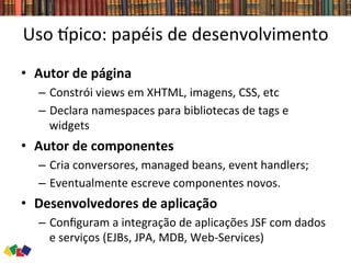Uso	
  `pico:	
  papéis	
  de	
  desenvolvimento	
  
•  Autor	
  de	
  página	
  
–  Constrói	
  views	
  em	
  XHTML,	
  imagens,	
  CSS,	
  etc	
  
–  Declara	
  namespaces	
  para	
  bibliotecas	
  de	
  tags	
  e	
  
widgets	
  
•  Autor	
  de	
  componentes	
  	
  
–  Cria	
  conversores,	
  managed	
  beans,	
  event	
  handlers;	
  	
  
–  Eventualmente	
  escreve	
  componentes	
  novos.	
  
•  Desenvolvedores	
  de	
  aplicação	
  	
  
–  Conﬁguram	
  a	
  integração	
  de	
  aplicações	
  JSF	
  com	
  dados	
  
e	
  serviços	
  (EJBs,	
  JPA,	
  MDB,	
  Web-­‐Services)	
  
 