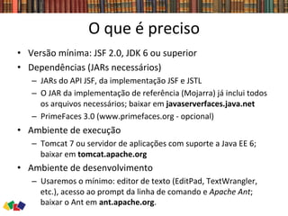 O	
  que	
  é	
  preciso	
  
•  Versão	
  mínima:	
  JSF	
  2.0,	
  JDK	
  6	
  ou	
  superior	
  
•  Dependências	
  (JARs	
  necessários)	
  
–  JARs	
  do	
  API	
  JSF,	
  da	
  implementação	
  JSF	
  e	
  JSTL	
  
–  O	
  JAR	
  da	
  implementação	
  de	
  referência	
  (Mojarra)	
  já	
  inclui	
  todos	
  
os	
  arquivos	
  necessários;	
  baixar	
  em	
  javaserverfaces.java.net	
  	
  
–  PrimeFaces	
  3.0	
  (www.primefaces.org	
  -­‐	
  opcional)	
  
•  Ambiente	
  de	
  execução	
  
–  Tomcat	
  7	
  ou	
  servidor	
  de	
  aplicações	
  com	
  suporte	
  a	
  Java	
  EE	
  6;	
  
baixar	
  em	
  tomcat.apache.org	
  
•  Ambiente	
  de	
  desenvolvimento	
  
–  Usaremos	
  o	
  mínimo:	
  editor	
  de	
  texto	
  (EditPad,	
  TextWrangler,	
  
etc.),	
  acesso	
  ao	
  prompt	
  da	
  linha	
  de	
  comando	
  e	
  Apache	
  Ant;	
  
baixar	
  o	
  Ant	
  em	
  ant.apache.org.	
  
 