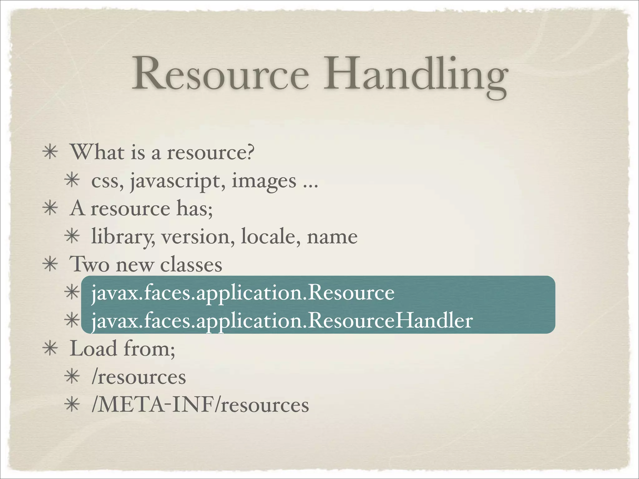 Resource Handling
What is a resource?
  css, javascript, images ...
A resource has;
  library, version, locale, name
Two new classes
  javax.faces.application.Resource
  javax.faces.application.ResourceHandler
Load from;
  /resources
  /META-INF/resources
 