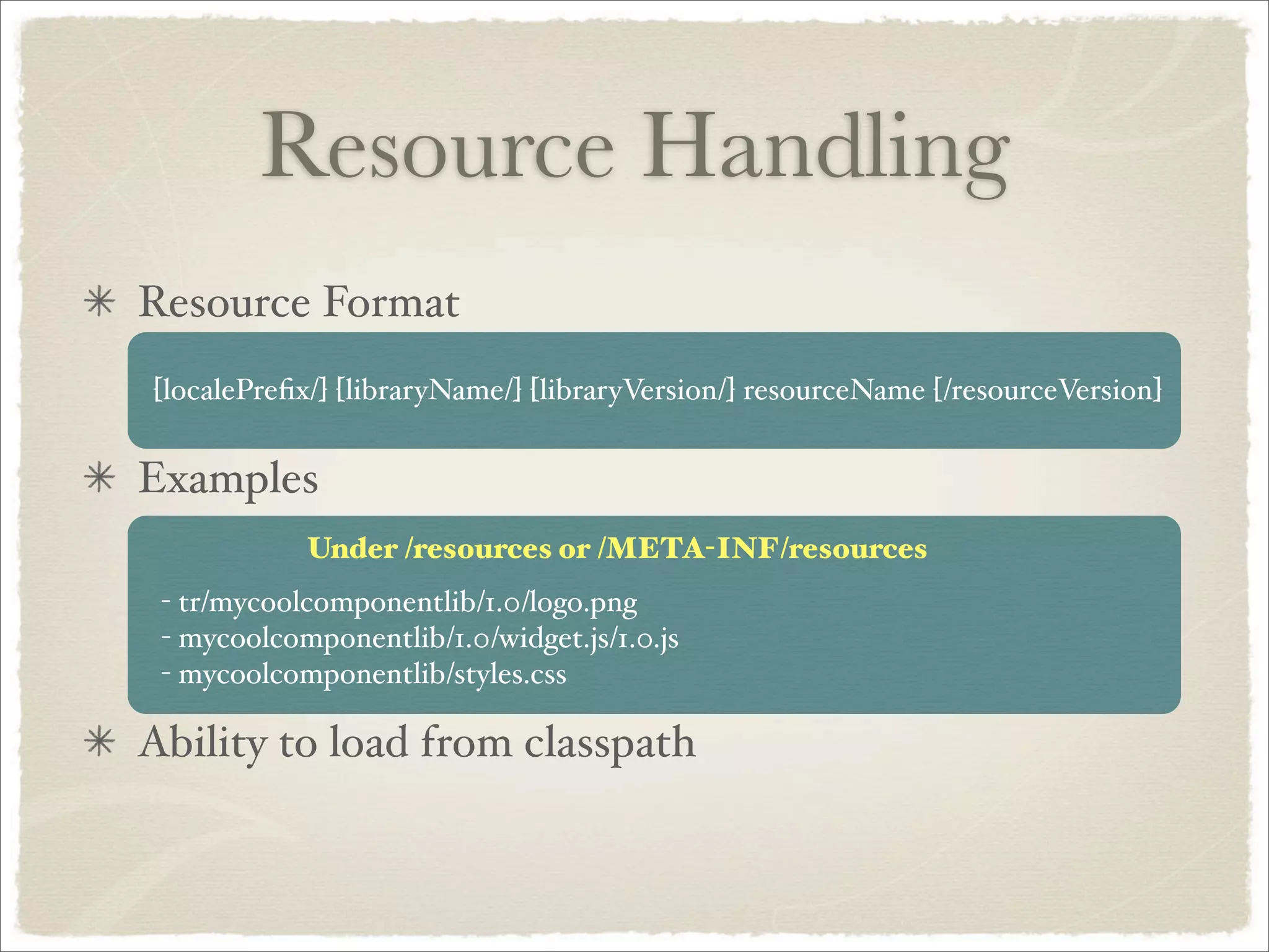 Resource Handling
Resource Format
[localePreﬁx/] [libraryName/] [libraryVersion/] resourceName [/resourceVersion]


Examples
            Under /resources or /META-INF/resources
 - tr/mycoolcomponentlib/1.0/logo.png
 - mycoolcomponentlib/1.0/widget.js/1.0.js
 - mycoolcomponentlib/styles.css

Ability to load from classpath
 