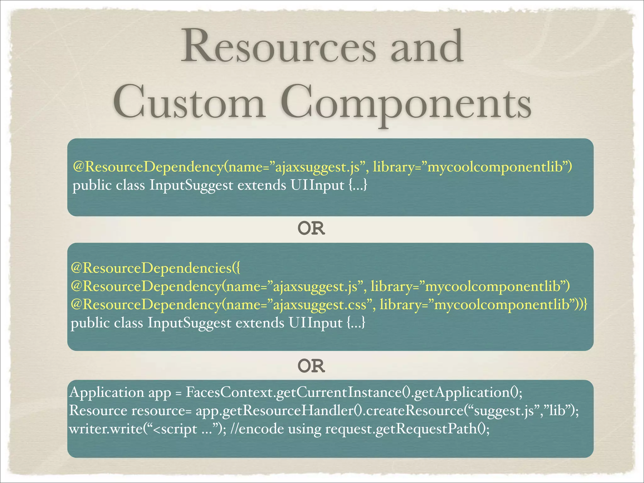 Resources and
      Custom Components
@ResourceDependency(name=”ajaxsuggest.js”, library=”mycoolcomponentlib”)
public class InputSuggest extends UIInput {...}

                                   OR
@ResourceDependencies({
@ResourceDependency(name=”ajaxsuggest.js”, library=”mycoolcomponentlib”)
@ResourceDependency(name=”ajaxsuggest.css”, library=”mycoolcomponentlib”))}
public class InputSuggest extends UIInput {...}

                                   OR
Application app = FacesContext.getCurrentInstance().getApplication();
Resource resource= app.getResourceHandler().createResource(“suggest.js”,”lib”);
writer.write(“<script ...”); //encode using request.getRequestPath();
 