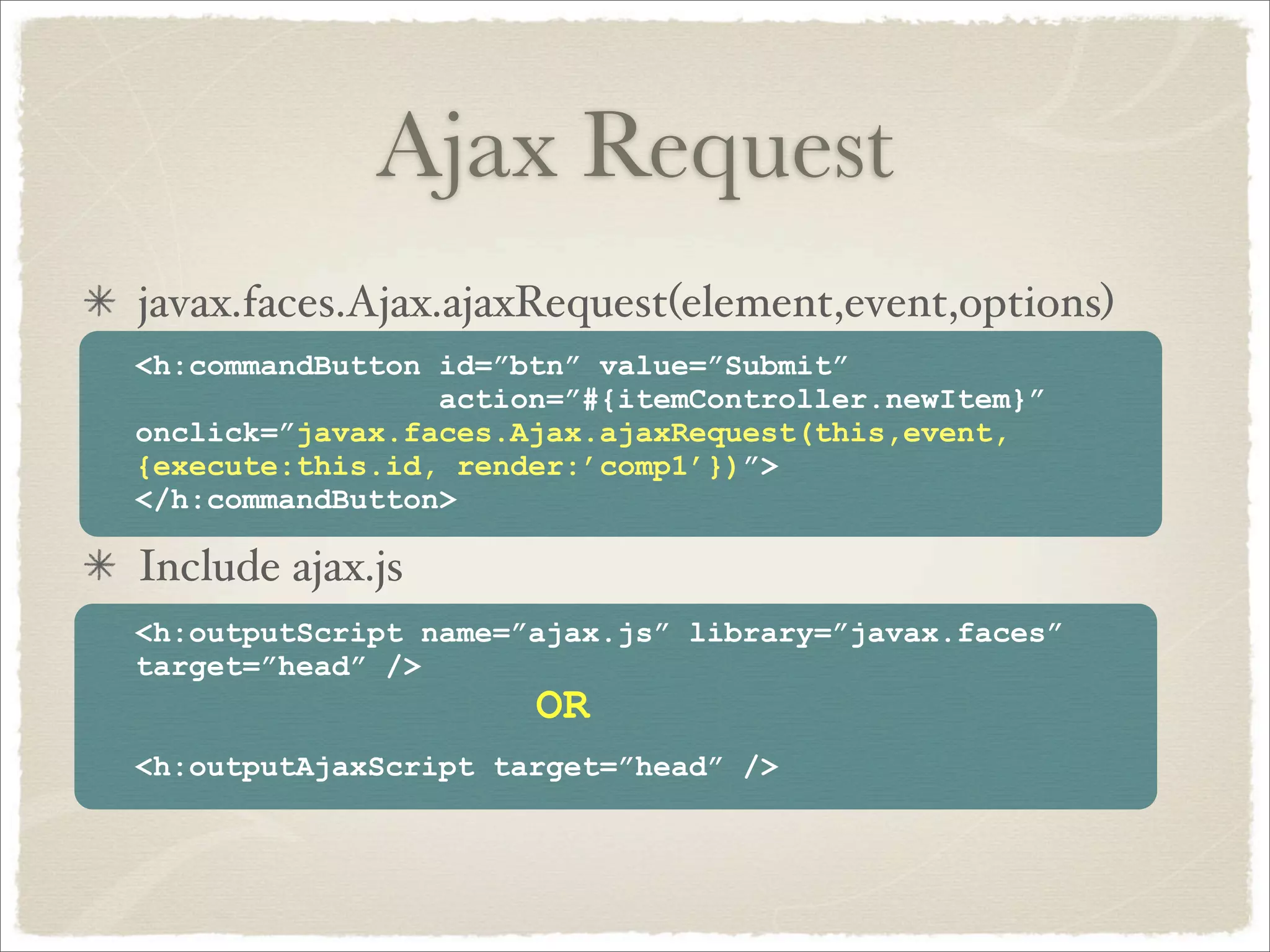 Ajax Request
javax.faces.Ajax.ajaxRequest(element,event,options)
<h:commandButton id=”btn” value=”Submit”
                 action=”#{itemController.newItem}”
onclick=”javax.faces.Ajax.ajaxRequest(this,event,
{execute:this.id, render:’comp1’})”>
</h:commandButton>

Include ajax.js
<h:outputScript name=”ajax.js” library=”javax.faces”
target=”head” />
                      OR
<h:outputAjaxScript target=”head” />
 