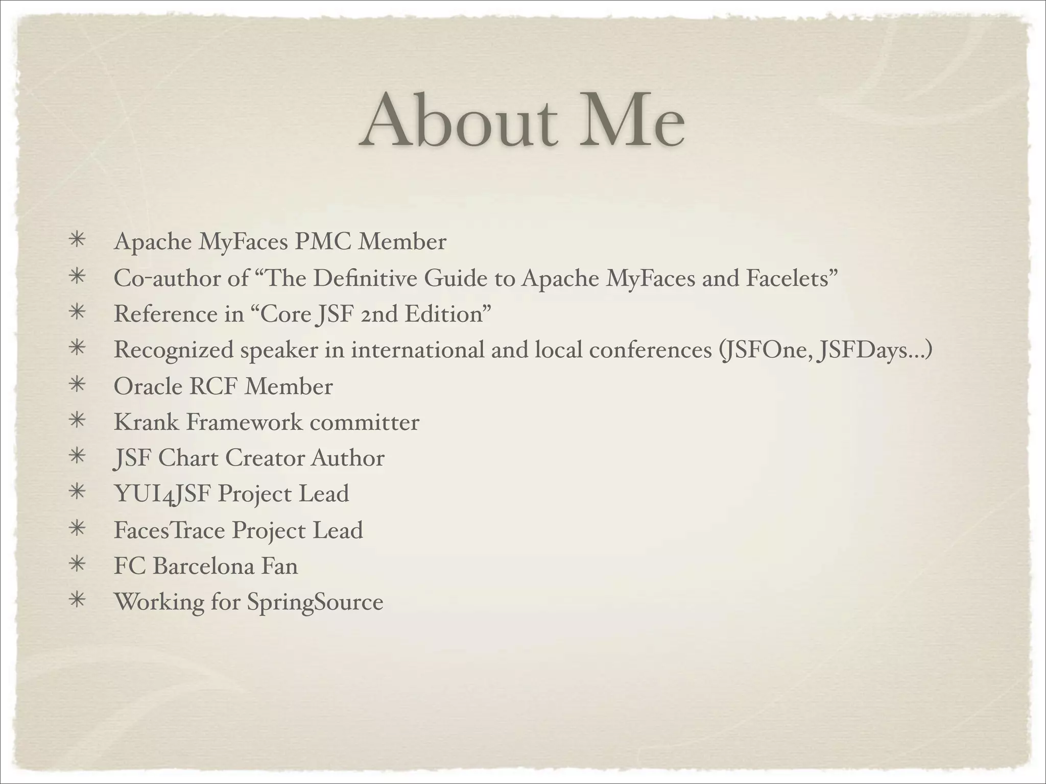 About Me
Apache MyFaces PMC Member
Co-author of “The Deﬁnitive Guide to Apache MyFaces and Facelets”
Reference in “Core JSF 2nd Edition”
Recognized speaker in international and local conferences (JSFOne, JSFDays...)
Oracle RCF Member
Krank Framework committer
JSF Chart Creator Author
YUI4JSF Project Lead
FacesTrace Project Lead
FC Barcelona Fan
Working for SpringSource
 