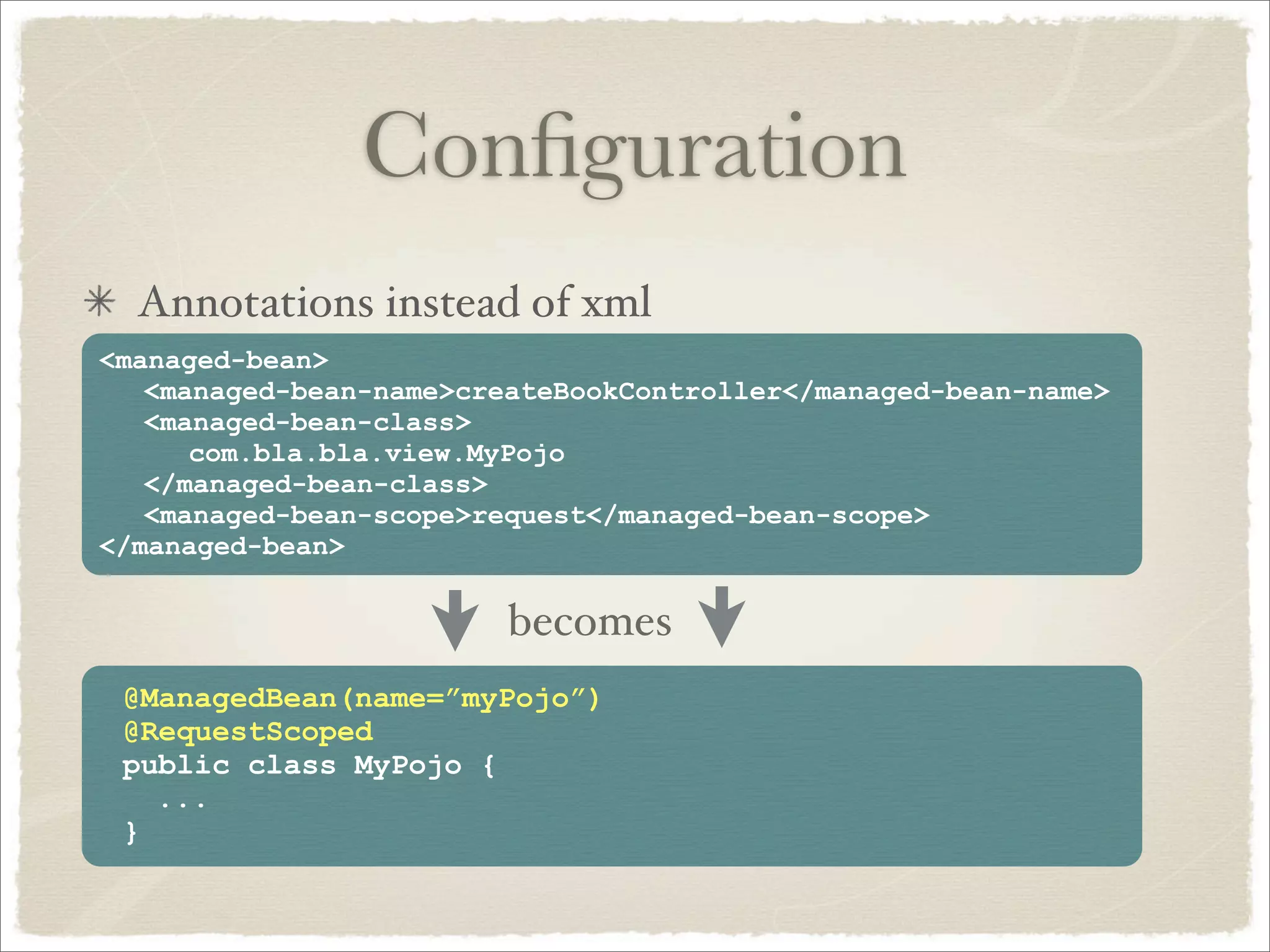Conﬁguration
  Annotations instead of xml
<managed-bean>
   <managed-bean-name>createBookController</managed-bean-name>
   <managed-bean-class>
      com.bla.bla.view.MyPojo
   </managed-bean-class>
   <managed-bean-scope>request</managed-bean-scope>
</managed-bean>

                         becomes
 @ManagedBean(name=”myPojo”)
 @RequestScoped
 public class MyPojo {
   ...
 }
 