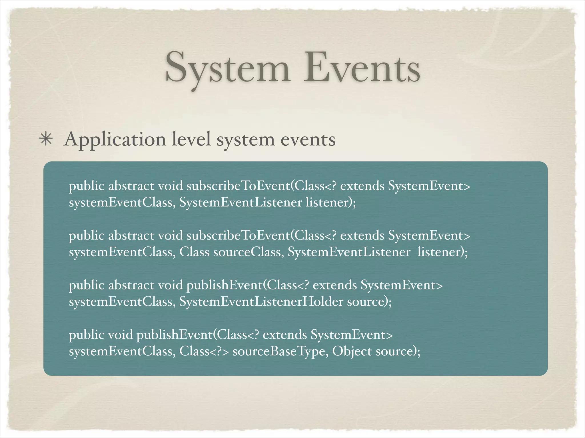 System Events
Application level system events

public abstract void subscribeToEvent(Class<? extends SystemEvent>
systemEventClass, SystemEventListener listener);

public abstract void subscribeToEvent(Class<? extends SystemEvent>
systemEventClass, Class sourceClass, SystemEventListener listener);

public abstract void publishEvent(Class<? extends SystemEvent>
systemEventClass, SystemEventListenerHolder source);

public void publishEvent(Class<? extends SystemEvent>
systemEventClass, Class<?> sourceBaseType, Object source);
 
