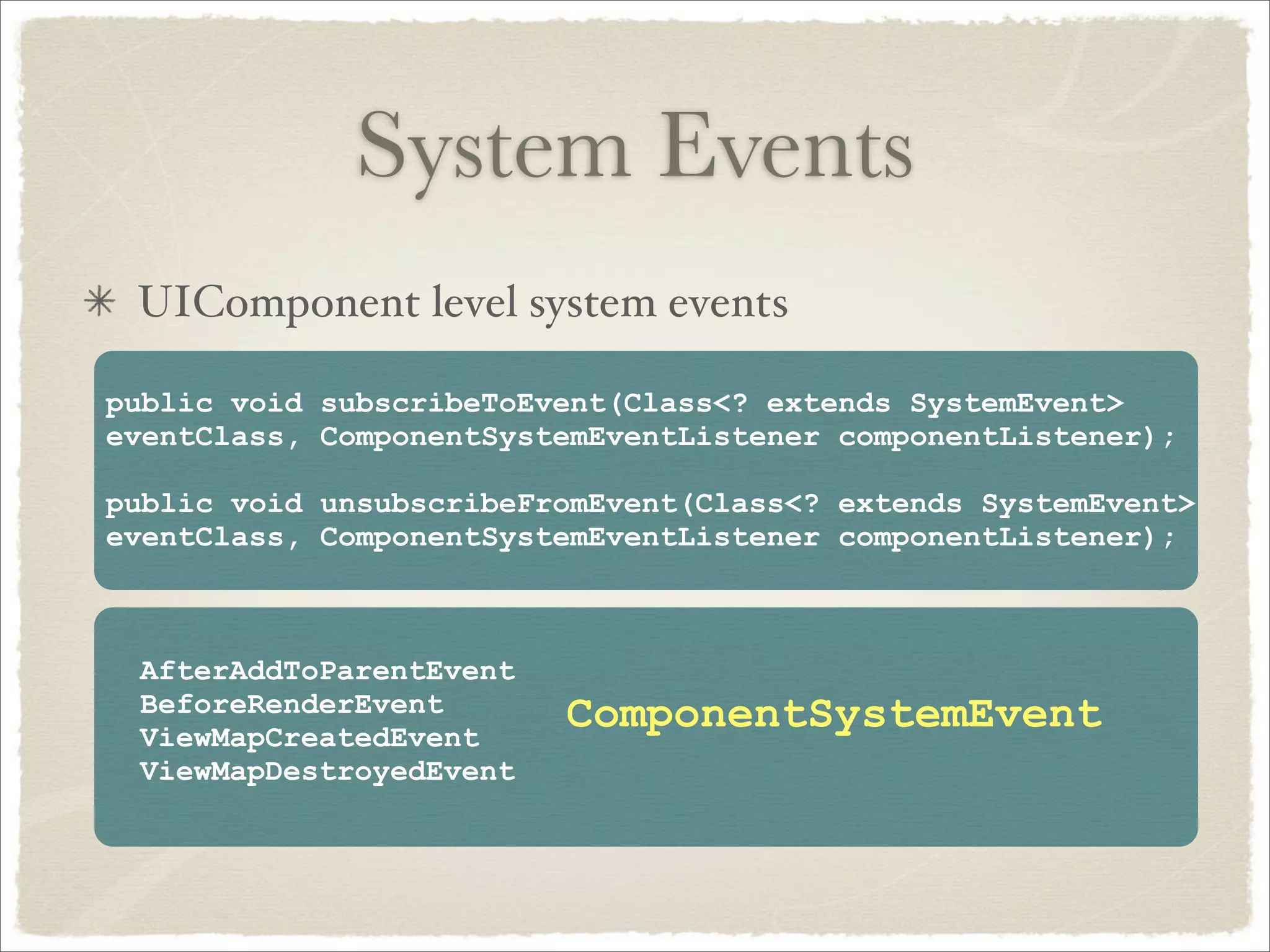 System Events
 UIComponent level system events

public void subscribeToEvent(Class<? extends SystemEvent>
eventClass, ComponentSystemEventListener componentListener);

public void unsubscribeFromEvent(Class<? extends SystemEvent>
eventClass, ComponentSystemEventListener componentListener);



 AfterAddToParentEvent
 BeforeRenderEvent       ComponentSystemEvent
 ViewMapCreatedEvent
 ViewMapDestroyedEvent
 