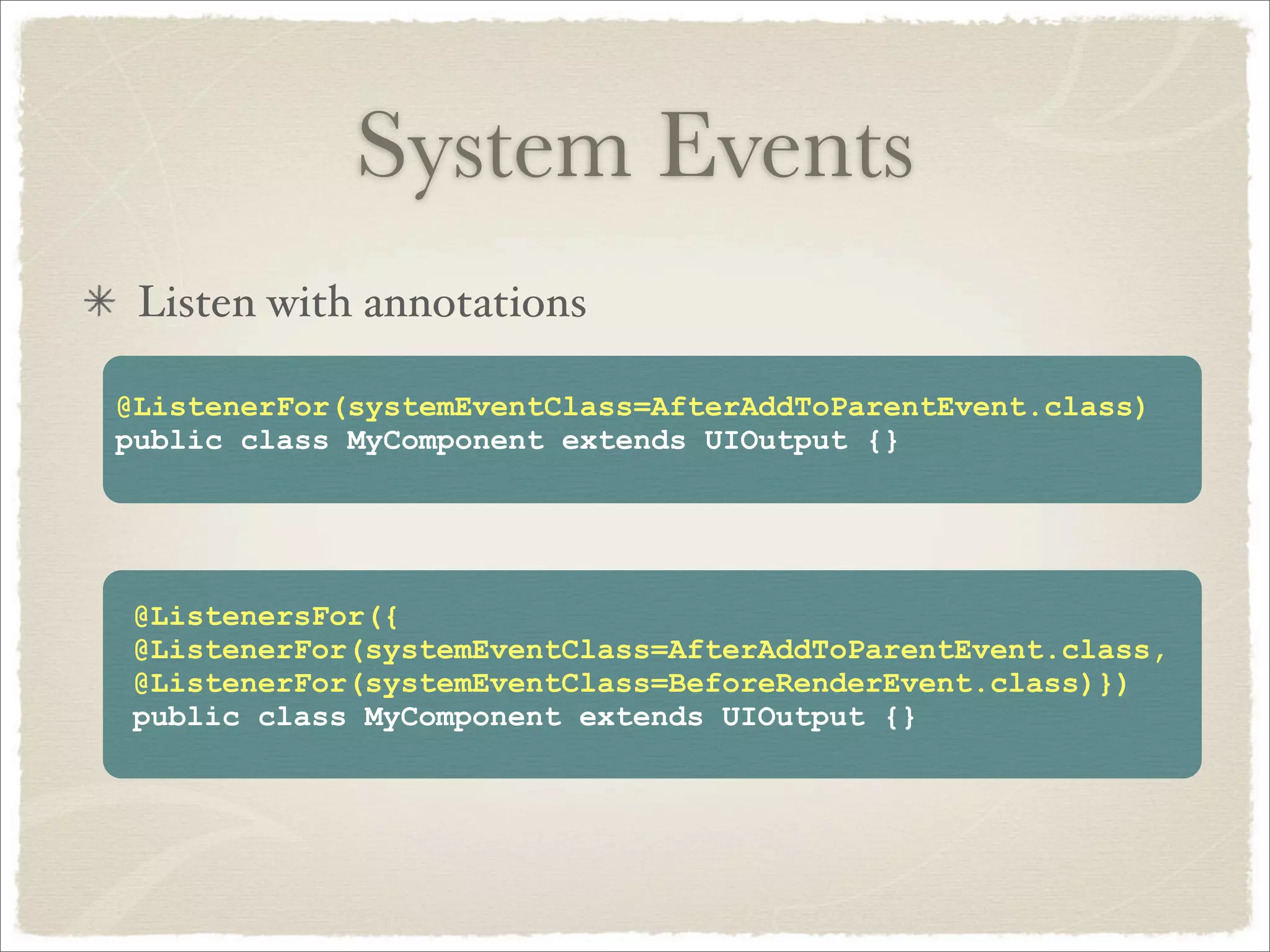 System Events
 Listen with annotations

@ListenerFor(systemEventClass=AfterAddToParentEvent.class)
public class MyComponent extends UIOutput {}




@ListenersFor({
@ListenerFor(systemEventClass=AfterAddToParentEvent.class,
@ListenerFor(systemEventClass=BeforeRenderEvent.class)})
public class MyComponent extends UIOutput {}
 