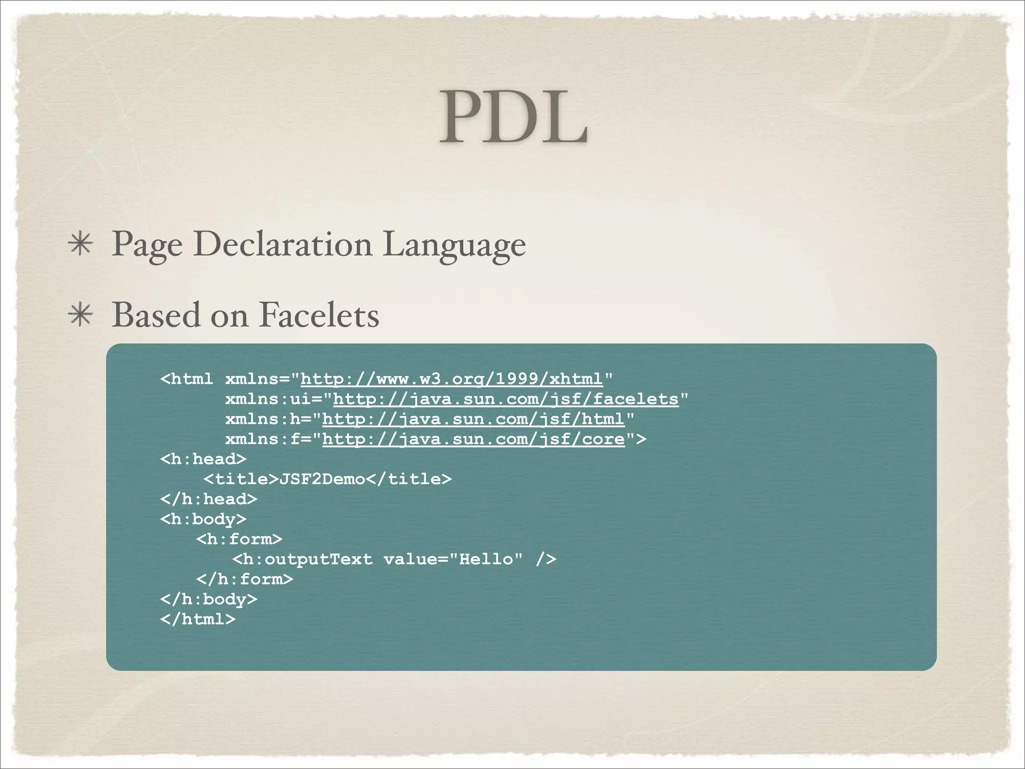 PDL
Page Declaration Language
Based on Facelets
   <html xmlns="http://www.w3.org/1999/xhtml"
         xmlns:ui="http://java.sun.com/jsf/facelets"
         xmlns:h="http://java.sun.com/jsf/html"
         xmlns:f="http://java.sun.com/jsf/core">
   <h:head>
       <title>JSF2Demo</title>
   </h:head>
   <h:body>
      <h:form>
          <h:outputText value="Hello" />
      </h:form>
   </h:body>
   </html>
 