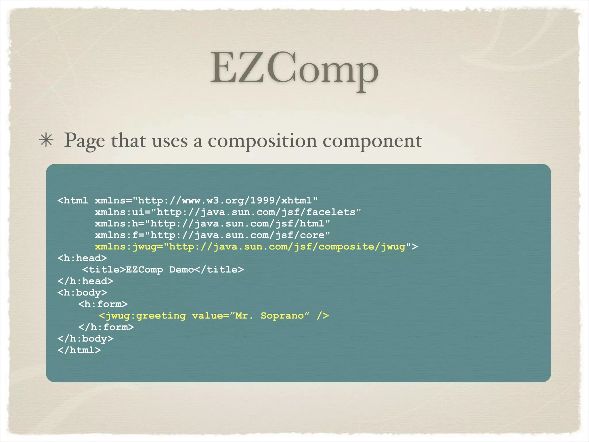 EZComp
 Page that uses a composition component

<html xmlns="http://www.w3.org/1999/xhtml"
      xmlns:ui="http://java.sun.com/jsf/facelets"
      xmlns:h="http://java.sun.com/jsf/html"
      xmlns:f="http://java.sun.com/jsf/core"
      xmlns:jwug="http://java.sun.com/jsf/composite/jwug">
<h:head>
    <title>EZComp Demo</title>
</h:head>
<h:body>
   <h:form>
       <jwug:greeting value=”Mr. Soprano” />
   </h:form>
</h:body>
</html>
 