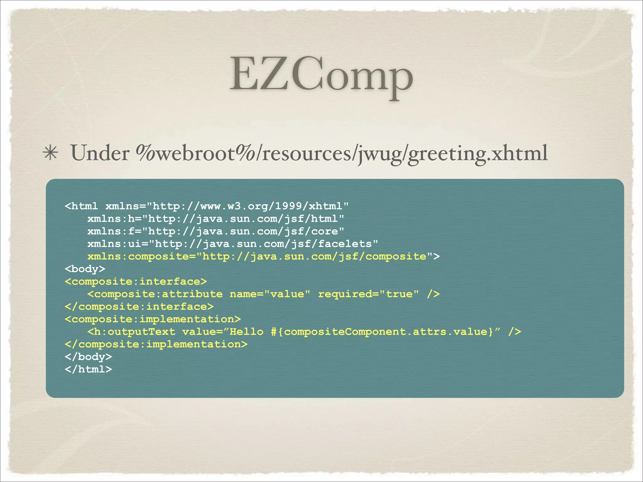 EZComp
Under %webroot%/resources/jwug/greeting.xhtml

<html xmlns="http://www.w3.org/1999/xhtml"
   xmlns:h="http://java.sun.com/jsf/html"
   xmlns:f="http://java.sun.com/jsf/core"
   xmlns:ui="http://java.sun.com/jsf/facelets"
   xmlns:composite="http://java.sun.com/jsf/composite">
<body>
<composite:interface>
   <composite:attribute name="value" required="true" />
</composite:interface>
<composite:implementation>
   <h:outputText value=”Hello #{compositeComponent.attrs.value}” />
</composite:implementation>
</body>
</html>
 